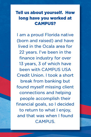 Tell us about yourself.  How long have you worked at CAMPUS?   I am a proud Florida native  (born and raised) and have lived in the Ocala area for 22 years. I’ve been in the finance industry for over 13 years, 3 of which have been with CAMPUS USA Credit Union. I took a short break from banking but found myself missing client connections and helping people accomplish their financial goals, so I decided to return to what I enjoy, and that was when I found CAMPUS.