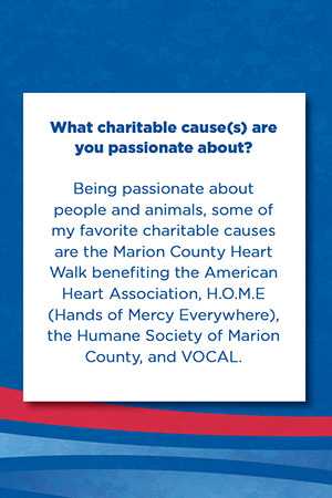 What charitable cause(s) are you passionate about?   Being passionate about people and animals, some of my favorite charitable causes are the Marion County Heart Walk benefiting the American Heart Association, H.O.M.E (Hands of Mercy Everywhere), the Humane Society of Marion County, and VOCAL.