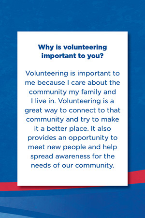 Why is volunteering  important to you?   Volunteering is important to me because I care about the community my family and I live in. Volunteering is a great way to connect to that community and try to make it a better place. It also provides an opportunity to meet new people and help spread awareness for the needs of our community.